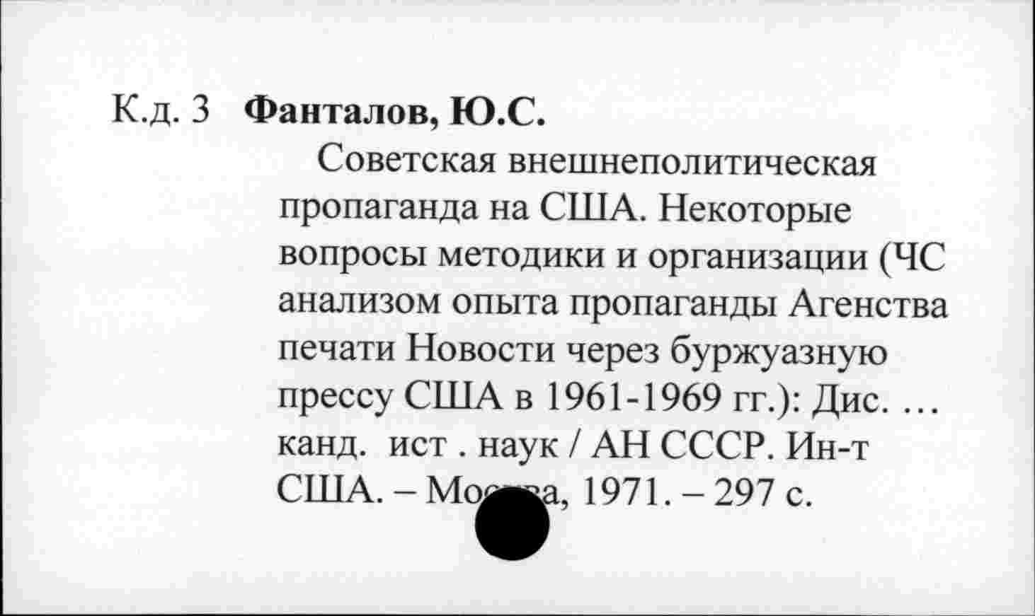 ﻿К.д. 3 Фанталов, Ю.С.
Советская внешнеполитическая пропаганда на США. Некоторые вопросы методики и организации (ЧС анализом опыта пропаганды Агенства печати Новости через буржуазную прессу США в 1961-1969 гг.): Дис. ... канд. ист . наук / АН СССР. Ин-т США. - Мож 1971. - 297 с.